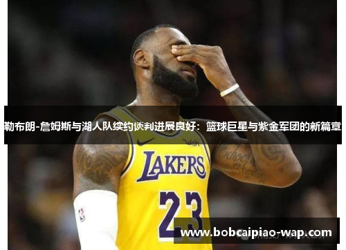 勒布朗-詹姆斯与湖人队续约谈判进展良好：篮球巨星与紫金军团的新篇章