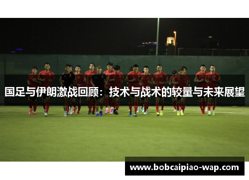 国足与伊朗激战回顾：技术与战术的较量与未来展望